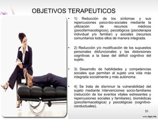 OBJETIVOS TERAPEUTICOS  1) Reducción de los síntomas y sus repercusiones psico-bio-sociales mediante la utilización de recursos médicos (psicofarmacológicos), psicológicos (psicoterapia individual y/o familiar) y sociales (recursos comunitarios todos ellos de manera integrada.  2) Reducción y/o modificación de los supuestos personales disfuncionales y las distorsiones cognitivas a la base del déficit cognitivo del sujeto. 3) Desarrollo de habilidades y competencias sociales que permitan al sujeto una vida más integrada socialmente y más autónoma. 4) Se trata de disminuir la vulnerabilidad del sujeto mediante intervenciones socio-familiares (reducción de los eventos vitales estresantes y repercusiones sociales y familiares), biomédicas (psicofarmacológica) y psicológicas (cognitivo-conductuales). 