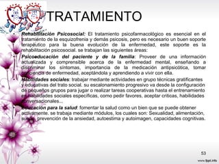 TRATAMIENTO  Rehabilitación Psicosocial:  El tratamiento psicofarmacológico es esencial en el tratamiento de la esquizofrenia y demás psicosis, pero es necesario un buen soporte terapéutico para la buena evolución de la enfermedad, este soporte es la rehabilitación psicosocial. se trabajan las siguientes áreas:  Psicoeducación del paciente y de la familia : Proveer de una información actualizada y comprensible acerca de la enfermedad mental, enseñando a discriminar los síntomas, importancia de la medicación antipsicótica, tomar conciencia de enfermedad, aceptándola y aprendiendo a vivir con ella.  Habilidades sociales : trabajar mediante actividades en grupo técnicas gratificantes y educativas del trato social. su escalonamiento progresivo va desde la configuración de pequeños grupos para jugar o realizar tareas cooperativas hasta el entrenamiento en habilidades sociales específicas, como pedir favores, aceptar criticas, habilidades conversacionales...  Educación para la salud : fomentar la salud como un bien que se puede obtener activamente. se trabaja mediante módulos, los cuales son: Sexualidad, alimentación, sueño, prevención de la ansiedad, autoestima y autoimagen, capacidades cognitivas.  