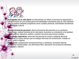 Actividades de la vida diaria :  la intervención se refiere a provocar la adquisición y mantenimiento de una amplia gama de habilidades necesarias para la vida cotidiana, esto se realiza mediante programas como cuidado personal, actividades domésticas y orientación cultural  Desenvolvimiento personal :  desenvolvimiento del paciente en su ambiente comunitario: realizar tramites de la vida diaria, favorecer su orientación a la realidad social, cultural, deportiva, política, enseñar recursos para buscar empleo.  Actividades deportivas :  estimular físicamente al usuario mediante técnicas deportivas al mismo tiempo que se trabajan técnicas de coordinación, trabajo en grupo, aseo e higiene.  Otras áreas:  prestaciones socioeconómicas y sanitarias, formación laboral, alternativas residenciales, uso del tiempo libre, educación de la persona afectada, Ocupación y apoyos.  