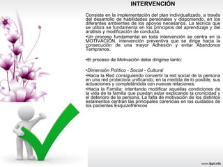 INTERVENCIÓN Consiste en la implementación del plan individualizado, a través del desarrollo de habilidades personales y disponiendo, en los diferentes ambientes de los apoyos necesarios. La técnica que se utiliza se fundamenta en los principios del aprendizaje y del análisis y modificación de conducta. Un proceso fundamental en toda intervención se centra en la MOTIVACIÓN, intervención preventiva que se dirige hacia la consecución de una mayor Adhesión y evitar Abandonos Tempranos. El proceso de Motivación debe dirigirse tanto: Dimensión Político - Social - Cultural Hacia la Red consiguiendo convertir la red social de la persona en una red protectora unificando, en la medida de lo posible, sus actuaciones y completándola con nuevas relaciones. Hacia la Familia: intentando modificar aquellas condiciones de la vida de la familia que puedan estar explicando la cronicidad y el deterioro de la persona. La falta de motivación de los distintos estamentos centran las principales carencias en los cuidados de los pacientes Esquizofrénicos  