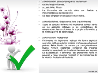Dimensión del Servicio que presta la atención Estancias gratificantes. Accesibilidad Física. La Normativa del servicio debe ser flexible e individualizada a cada paciente. Se debe emplear un lenguaje comprensible. Dimensión de la Persona que tiene la Enfermedad Sobre la persona enferma es importante trabajar tanto en los aspectos relativos a las expectativas de recuperación, las condiciones de la propia enfermedad y la historia previa de aprendizaje. Dimensión del Profesional Finalmente es importante trabajar de forma especial sobre las actitudes de los propios profesionales hacia el proceso Rehabilitador, de manera que consiguiendo una Buena Actitud, podremos conseguir los mejores resultados centrándonos fundamentalmente en mejorar La Expectativas y confianza del profesional hacia el proceso y hacer especial hincapié en la importancia de la relación Profesional-Paciente.  