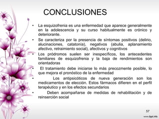 CONCLUSIONES  La esquizofrenia es una enfermedad que aparece generalmente en la adolescencia y su curso habitualmente es crónico y deteriorante. Se caracteriza por la presencia de síntomas positivos (delirio, alucinaciones, catatonía), negativos (abulia, aplanamiento afectivo, retraimiento social), afectivos y cognitivos  Los pródromos suelen ser inespecíficos, los antecedentes familiares de esquizofrenia y la baja de rendimientos son orientadoras  El tratamiento debe iniciarse lo más precozmente posible, lo que mejora el pronóstico de la enfermedad  Los antipsicóticos de nueva generación son los medicamentos de elección. Estos fármacos difieren en el perfil terapéutico y en los efectos secundarios  Deben acompañarse de medidas de rehabilitación y de reinserción social  