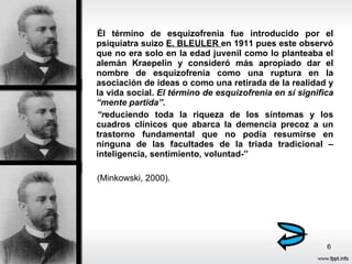 Él término de esquizofrenia fue introducido por el psiquiatra suizo  E. BLEULER  en 1911 pues este observó que no era solo en la edad juvenil como lo planteaba el alemán Kraepelin y consideró más apropiado dar el nombre de esquizofrenia como una ruptura en la asociación de ideas o como una retirada de la realidad y la vida social.  El término de esquizofrenia en sí significa “mente partida”. “ r educiendo toda la riqueza de los síntomas y los cuadros clínicos que abarca la demencia precoz a un trastorno fundamental que no podía resumirse en ninguna de las facultades de la triada tradicional –inteligencia, sentimiento, voluntad-”  (Minkowski, 2000). 