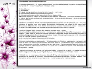 DSM-IV-TR Criterios para el diagnóstico de esquizofrenia A.  Síntomas característicos: Dos (o más) de los siguientes, cada uno de ellos presente  durante una parte significativa de un período de 1 mes (o menos si ha sido tratado con éxito): (1) ideas delirantes (2) alucinaciones (3) lenguaje desorganizado (p. ej., descarrilamiento frecuente o incoherencia) (4) comportamiento catatónico o gravemente desorganizado (5) síntomas negativos, por ejemplo, aplanamiento afectivo, alogia o abulia Nota:  Sólo se requiere un síntoma del Criterio A si las ideas delirantes son extrañas, o si las ideas delirantes consisten en una voz que comenta continuamente los pensamientos o el comportamiento del sujeto, o si dos o más voces conversan entre ellas. B.  Disfunción social/laboral: Durante una parte singificativa del tiempo desde el inicio  de la alteración, una o más áreas importantes de actividad, como son el trabajo, las relaciones interpersonales o el cuidado de uno mismo, están claramente por debajo del nivel previo al inicio del trastorno (o, cuando el inicio es en la infancia o adolescencia, fracaso en cuanto a alcanzar el nivel esperable de rendimiento interpersonal, académico o laboral). C.  Duración: Persisten signos continuos de la alteración durante al menos 6 meses. Este período de 6 meses debe incluir al menos 1 mes de síntomas que cumplan el Criterio A (o menos si se ha tratado con éxito) y puede incluir los períodos de síntomas prodrómicos y residuales. Durante estos períodos prodrómicos o residuales, los signos de la alteración pueden manifestarse sólo por síntomas negativos o por dos o más síntomas de la lista del Criterio A, presentes de forma atenuada (p. ej., creencias raras, experiencias perceptivas no habituales). D.  Exclusión de los trastornos esquizoafectivo y del estado de ánimo: El trastorno  esquizoafectivo y el trastorno del estado de ánimo con síntomas psicóticos se han descartado debido a: 1) no ha habido ningún episodio depresivo mayor, maníaco o mixto concurrente con los síntomas de la fase activa; o 2) si los episodios de alteración anímica han aparecido durante los síntomas de la fase activa, su duración total ha sido breve en relación con la duración de los períodos activo y residual. E.  Exclusión de consumo de sustancias y de enfermedad médica: El trastorno no es  debido a los efectos fisiológicos directos de alguna sustancia (p. ej., una droga de abuso, un medicamento) o de una enfermedad médica. F.  Relación con un trastorno generalizado del desarrollo: Si hay historia de trastorno  autista o de otro trastorno generalizado del desarrollo, el diagnóstico adicional de esquizofrenia sólo se realizará si las ideas delirantes o las alucinaciones también se mantienen durante al menos 1 mes (o menos si se han tratado con éxito). 