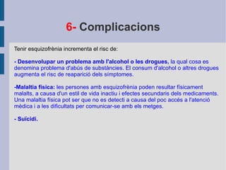 6-  Complicacions Tenir esquizofrènia incrementa el risc de: - Desenvolupar un problema amb l'alcohol o les drogues,  la qual cosa es denomina problema d'abús de substàncies. El consum d'alcohol o altres drogues augmenta el risc de reaparició dels símptomes. -Malaltia física:  les persones amb esquizofrènia poden resultar físicament malalts, a causa d'un estil de vida inactiu i efectes secundaris dels medicaments. Una malaltia física pot ser que no es detecti a causa del poc accés a l'atenció mèdica i a les dificultats per comunicar-se amb els metges. - Suïcidi. 