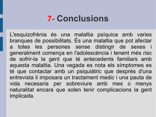7-  Conclusions L'esquizofrènia és una malaltia psíquica amb varies branques de possibilitats. És una malaltia que pot afectar a totes les persones sense distingir de sexes i generalment comença en l'adolescència i tenent més risc de sofrir-la la gent que té antecedents familiars amb aquesta malaltia. Una vegada es nota els símptomes es té que contactar amb un psiquiàtric que després d'una entrevista li imposara un tractament medic i una pauta de vida necesaria per sobreviure amb mes o menys naturalitat encara que solen tenir complicacions la gent implicada. 