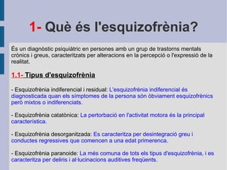 1-  Què és l'esquizofrènia? És un diagnòstic psiquiàtric en persones amb un grup de trastorns mentals crònics i greus, caracteritzats per alteracions en la percepció o l'expressió de la realitat. 1.1-  Tipus d'esquizofrènia - Esquizofrènia indiferencial i residual:  L'esquizofrènia indiferencial és diagnosticada quan els símptomes de la persona són òbviament esquizofrènics però mixtos o indiferenciats. - Esquizofrènia catatònica:  La pertorbació en l'activitat motora és la principal característica. - Esquizofrènia desorganitzada:  Es caracteritza per desintegració greu i conductes regressives que comencen a una edat primerenca. - Esquizofrènia paranoide:  La més comuna de tots els tipus d'esquizofrènia, i es caracteritza per deliris i al·lucinacions auditives freqüents. 