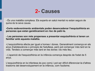 2-  Causes - És una malaltia complexa. Els experts en salut mental no estan segurs de quina és la seva causa. -Certs esdeveniments ambientals poden desencadenar l'esquizofrènia en persones que estan genèticament en risc de patir-la. - Les persones son més propenses a presentar esquizofrènia si tenen un familiar amb aquesta malaltia. -L'esquizofrènia afecta per igual a homes i dones. Generalment comença en els anys d'adolescència o principis de l'adultesa, però pot començar més tard en la vida. Tendeix a començar més tard en les dones i és més lleu. - L'aparició de l'esquizofrènia en la infància comença després de l'edat de 5 anys. L'esquizofrènia en la infantesa és poc comú i pot ser difícil diferenciar-la d'altres trastorns del desenvolupament en la infància, com l'autisme. 