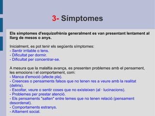 3-  Símptomes Els símptomes d'esquizofrènia generalment es van presentant lentament al llarg de mesos o anys. Inicialment, es pot tenir els següents símptomes: - Sentir irritable o tens. - Dificultat per dormir. - Dificultat per concentrar-se. A mesura que la malaltia avança, es presenten problemes amb el pensament, les emocions i el comportament, com: - Manca d'emoció (afecte pla). - Creences o pensaments falsos que no tenen res a veure amb la realitat (deliris). - Escoltar, veure o sentir coses que no existeixen (al · lucinacions). - Problemes per prestar atenció. - Els pensaments "salten" entre temes que no tenen relació (pensament desordenat). - Comportaments estranys. - Aïllament social. 