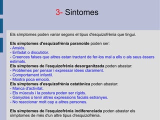 Els símptomes poden variar segons el tipus d'esquizofrènia que tingui. Els símptomes d'esquizofrènia paranoide  poden ser: - Ansiós. - Enfadat o discutidor. - Creences falses que altres estan tractant de fer-los mal a ells o als seus éssers estimats. Els símptomes de l'esquizofrènia desorganitzada  poden abastar: - Problemes per pensar i expressar idees clarament. - Comportament infantil. - Mostra poca emoció. Els símptomes d'esquizofrènia catatònica  poden abastar: - Manca d'activitat. - Els músculs i la postura poden ser rígids. - Ganyotes o tenir altres expressions facials estranyes. - No reaccionar molt cap a altres persones.  Els símptomes de l'esquizofrènia indiferenciada  poden abastar els símptomes de més d'un altre tipus d'esquizofrènia. 3-  Sintomes 