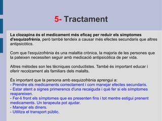 5-  Tractament La clozapina és el medicament més eficaç per reduir els símptomes d'esquizofrènia , però també tendeix a causar més efectes secundaris que altres antipsicòtics. Com que l'esquizofrènia és una malaltia crònica, la majoria de les persones que la pateixen necessiten seguir amb medicació antipsicòtica de per vida. Altres mètodes son les tècniques conductistes. També és important educar i oferir recolzament als familiars dels malalts.  És important que la persona amb esquizofrènia aprengui a: - Prendre els medicaments correctament i com manejar efectes secundaris. - Estar atent a signes primerencs d'una recaiguda i què fer si els símptomes reapareixen. - Fer-li front els símptomes que es presenten fins i tot mentre estigui prenent medicaments. Un terapeuta pot ajudar. - Manejar els diners. - Utilitza el transport públic. 