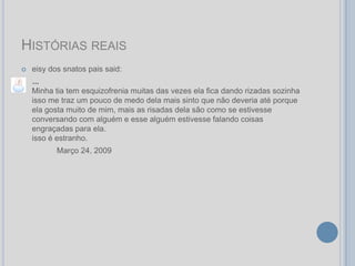 HISTÓRIAS REAIS
   eisy dos snatos pais said:
    ...
    Minha tia tem esquizofrenia muitas das vezes ela fica dando rizadas sozinha
    isso me traz um pouco de medo dela mais sinto que não deveria até porque
    ela gosta muito de mim, mais as risadas dela são como se estivesse
    conversando com alguém e esse alguém estivesse falando coisas
    engraçadas para ela.
    isso é estranho.
           Março 24, 2009
 