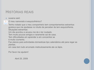 HISTÓRIAS REAIS
   susana said:
    O meu namorado é esquizofrénico?
    Tenho notado que o meu companheiro tem comportamentos estranhos
    gostava que me ajudasse no intuito de perceber de tem esquizofrenia.
    Situações estranhas:
    Um dia acordou e acusou me de o ter roubado.
    Tem muito poucos amigos e raramente sai de casa.
    Tem dificuldades em aprender e em concentrar se
    é muito ciumento.
    Faz planos para actividades domesticas tipo calendários até para regar as
    plantas.
    em casa tem tudo arrumado meticulosamente ate os lápis.

    Por favor me ajudem!


          Abril 25, 2009
 