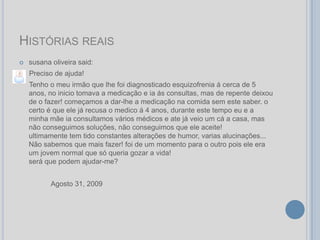 HISTÓRIAS REAIS
   susana oliveira said:
    Preciso de ajuda!
    Tenho o meu irmão que lhe foi diagnosticado esquizofrenia á cerca de 5
    anos, no inicio tomava a medicação e ia ás consultas, mas de repente deixou
    de o fazer! começamos a dar-lhe a medicação na comida sem este saber. o
    certo é que ele já recusa o medico á 4 anos, durante este tempo eu e a
    minha mãe ia consultamos vários médicos e ate já veio um cá a casa, mas
    não conseguimos soluções, não conseguimos que ele aceite!
    ultimamente tem tido constantes alterações de humor, varias alucinações...
    Não sabemos que mais fazer! foi de um momento para o outro pois ele era
    um jovem normal que só queria gozar a vida!
    será que podem ajudar-me?


           Agosto 31, 2009
 