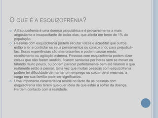O QUE É A ESQUIZOFRENIA?
   A Esquizofrenia é uma doença psiquiátrica e é provavelmente a mais
    angustiante e incapacitante de todas elas, que afecta em torno de 1% da
    população.
   Pessoas com esquizofrenia podem escutar vozes e acreditar que outros
    estão a ler e controlar os seus pensamentos ou conspirando para prejudicá-
    las. Essas experiências são aterrorizantes e podem causar medo,
    recolhimento ou agitação extrema. Pessoas com esquizofrenia podem dizer
    coisas que não fazem sentido, ficarem sentadas por horas sem se mover ou
    falando muito pouco, ou podem parecer perfeitamente bem até falarem o que
    realmente estão a pensar. Uma vez que muitas pessoas com esquizofrenia
    podem ter dificuldade de manter um emprego ou cuidar de si mesmas, a
    carga em sua família pode ser significativa.
   Uma importante característica reside no facto de as pessoas com
    esquizofrenia não terem qualquer ideia de que estão a sofrer da doença.
    Perdem contacto com a realidade.
 