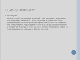 QUAIS OS SINTOMAS?
   Alucinações:
    Uma alucinação surge quando alguém vê, ouve, saboreia ou sente coisas
    que na verdade "não estão lá". A alucinação que acontece mais vezes
    consiste em escutar vozes que mais ninguém pode ouvir ou ver coisas que
    não estão presentes. Alguns podem "sentir" que a sua pele está literalmente
    a deslocar-se. A comida pode ter um sabor diferente. Os sintomas podem ser
    muito assustadores, mas para os doentes são reais.
 