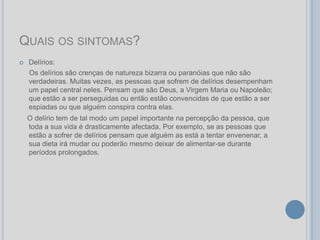 QUAIS OS SINTOMAS?
   Delírios:
    Os delírios são crenças de natureza bizarra ou paranóias que não são
    verdadeiras. Muitas vezes, as pessoas que sofrem de delírios desempenham
    um papel central neles. Pensam que são Deus, a Virgem Maria ou Napoleão;
    que estão a ser perseguidas ou então estão convencidas de que estão a ser
    espiadas ou que alguém conspira contra elas.
    O delírio tem de tal modo um papel importante na percepção da pessoa, que
    toda a sua vida é drasticamente afectada. Por exemplo, se as pessoas que
    estão a sofrer de delírios pensam que alguém as está a tentar envenenar, a
    sua dieta irá mudar ou poderão mesmo deixar de alimentar-se durante
    períodos prolongados.
 