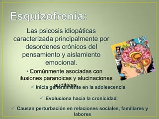 Las psicosis idiopáticas
 caracterizada principalmente por
     desordenes crónicos del
    pensamiento y aislamiento
            emocional.
      • Comúnmente asociadas con
   ilusiones paranoicas y alucinaciones
                   auditivas.
         Inicia generalmente en la adolescencia

             Evoluciona hacia la cronicidad

 Causan perturbación en relaciones sociales, familiares y
                         labores
 