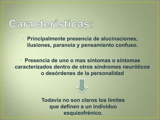 • Principalmente presencia de alucinaciones,
    ilusiones, paranoia y pensamiento confuso.

  • Presencia de uno o mas síntomas o síntomas
caracterizados dentro de otros síndromes neuróticos
          o desórdenes de la personalidad




          Todavía no son claros los límites
             que definen a un individuo
                  esquizofrénico.
 