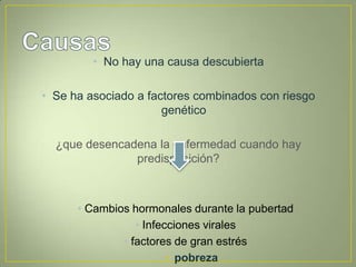 • No hay una causa descubierta

• Se ha asociado a factores combinados con riesgo
                      genético

  ¿que desencadena la enfermedad cuando hay
               predisposición?



      • Cambios hormonales durante la pubertad
                 • Infecciones virales
              • factores de gran estrés
                        • pobreza
 
