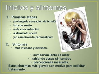 1. Primeras etapas
     •    prolongada sensación de tensión
     •    falta de sueño
     •    mala concentración
     •    aislamiento social
     •    y/o cambio en la personalidad.

2.        Síntomas
         • más intensos y extraños.

               • comportamiento peculiar
              • hablar de cosas sin sentido
                • percepciones inusuales.
 Estos síntomas más graves son motivo para solicitar
 tratamiento.
 
