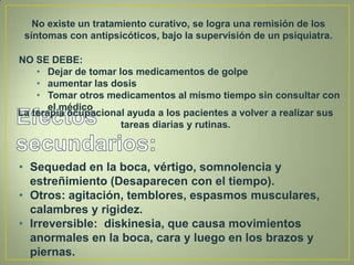 No existe un tratamiento curativo, se logra una remisión de los
 síntomas con antipsicóticos, bajo la supervisión de un psiquiatra.

NO SE DEBE:
 • • Dejar de tomar los medicamentos de golpe
    • aumentar las dosis
    • Tomar otros medicamentos al mismo tiempo sin consultar con
       el médico
La terapia ocupacional ayuda a los pacientes a volver a realizar sus
                     tareas diarias y rutinas.



• Sequedad en la boca, vértigo, somnolencia y
  estreñimiento (Desaparecen con el tiempo).
• Otros: agitación, temblores, espasmos musculares,
  calambres y rigidez.
• Irreversible: diskinesia, que causa movimientos
  anormales en la boca, cara y luego en los brazos y
  piernas.
 