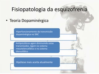 Fisiopatologia da esquizofrenia
• Teoria Dopaminérgica
Hiperfuncionamento da transmissão
dopaminérgica no SNC
Antipsicóticos agem diminuindo estas
transmissões. Agem no sistema
mesotelencefálico e no sistema
diencefálico
Hipótese mais aceita atualmente
 