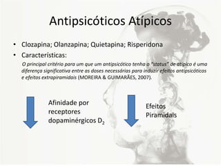 Antipsicóticos Atípicos
• Clozapina; Olanzapina; Quietapina; Risperidona
• Características:
O principal critério para um que um antipsicótico tenha o “status” de atípico é uma
diferença significativa entre as doses necessárias para induzir efeitos antipsicóticos
e efeitos extrapiramidais (MOREIRA & GUIMARÃES, 2007).
Afinidade por
receptores
dopaminérgicos D2
Efeitos
Piramidais
 