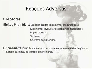 Reações Adversas
• Motores
Efeitos Piramidais: Distonias agudas (movimentos espasmódicos);
Movimentos involuntários (espasmos musculares);
Língua protusa;
Torcicolo;
Síndrome parkinsoniana.
Discinesia tardia: É caracterizada por movimentos involuntários freqüentes
da face, da língua, do tronco e dos membros.
 