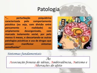 Patologia
“... perturbação psiquiátrica
caracterizada pelo comportamento
psicótico (ou seja, com divisão entre
pensamento e realidade) ou
amplamente desorganizado, com
marcado isolamento social, por pelo
menos 6 meses, e descartando-se outras
patologias psicóticas e uso de drogas que
possam manifestar sintomas
semelhantes”
As
Associação frouxa de idéias, Ambivalência, Autismo e
Alterações do afeto
Sintomas fundamentais
 