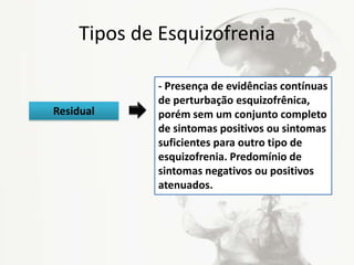 Tipos de Esquizofrenia
- Presença de evidências contínuas
de perturbação esquizofrênica,
porém sem um conjunto completo
de sintomas positivos ou sintomas
suficientes para outro tipo de
esquizofrenia. Predomínio de
sintomas negativos ou positivos
atenuados.
Residual
 