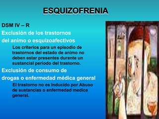 DSM IV – R
Exclusión de los trastornos
del animo o esquizoafectivos
Los criterios para un episodio de
trastornos del estado de animo no
deben estar presentes durante un
sustancial periodo del trastorno.
Exclusión de consumo de
drogas o enfermedad médica general
El trastorno no es Inducido por Abuso
de sustancias o enfermedad medica
general.
 