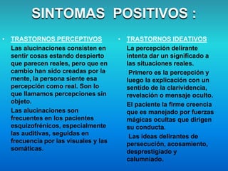 • TRASTORNOS PERCEPTIVOS
Las alucinaciones consisten en
sentir cosas estando despierto
que parecen reales, pero que en
cambio han sido creadas por la
mente, la persona siente esa
percepción como real. Son lo
que llamamos percepciones sin
objeto.
Las alucinaciones son
frecuentes en los pacientes
esquizofrénicos, especialmente
las auditivas, seguidas en
frecuencia por las visuales y las
somáticas.
SINTOMAS POSITIVOS :
• TRASTORNOS IDEATIVOS
La percepción delirante
intenta dar un significado a
las situaciones reales.
Primero es la percepción y
luego la explicación con un
sentido de la clarividencia,
revelación o mensaje oculto.
El paciente la firme creencia
que es manejado por fuerzas
mágicas ocultas que dirigen
su conducta.
Las ideas delirantes de
persecución, acosamiento,
desprestigiado y
calumniado.
 