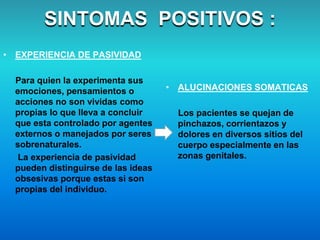 • EXPERIENCIA DE PASIVIDAD
Para quien la experimenta sus
emociones, pensamientos o
acciones no son vividas como
propias lo que lleva a concluir
que esta controlado por agentes
externos o manejados por seres
sobrenaturales.
La experiencia de pasividad
pueden distinguirse de las ideas
obsesivas porque estas si son
propias del individuo.
SINTOMAS POSITIVOS :
• ALUCINACIONES SOMATICAS
Los pacientes se quejan de
pinchazos, corrientazos y
dolores en diversos sitios del
cuerpo especialmente en las
zonas genitales.
 