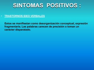 • TRASTORNOS IDEO VERBALES
Estos se manifiestan como desorganización conceptual, expresión
fragmentaria. Las palabras carecen de precisión o toman un
carácter disparatado.
SINTOMAS POSITIVOS :
 