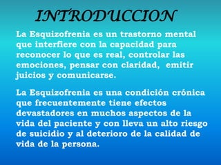 INTRODUCCION
La Esquizofrenia es un trastorno mental
que interfiere con la capacidad para
reconocer lo que es real, controlar las
emociones, pensar con claridad, emitir
juicios y comunicarse.
La Esquizofrenia es una condición crónica
que frecuentemente tiene efectos
devastadores en muchos aspectos de la
vida del paciente y con lleva un alto riesgo
de suicidio y al deterioro de la calidad de
vida de la persona.
 