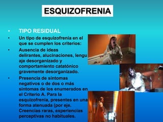 • TIPO RESIDUAL
• Un tipo de esquizofrenia en el
que se cumplen los criterios:
• Ausencia de ideas
delirantes, alucinaciones, lengu
aje desorganizado y
comportamiento catatónico
gravemente desorganizado.
• Presencia de síntomas
negativos o de dos o más
síntomas de los enumerados en
el Criterio A. Para la
esquizofrenia, presentes en una
forma atenuada (por eje.
Creencias raras, experiencias
perceptivas no habituales.
 