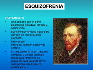 TRATAMIENTO
• Una persona con un perfil
psicológico individual, familiar y
social único.
• Manejo Psicofármaco lógico para
corregir los desequilibrios
químicos.
• Intervención
individual, familiar, social y de
entorno.
• La esquizofrenia es un trastorno
complejo, y un solo abordaje
terapéutico raramente es
suficiente para tratar de forma
satisfactoria este trastorno
multifacético.
 