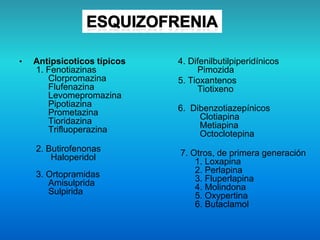 • Antipsicoticos típicos
1. Fenotiazinas
Clorpromazina
Flufenazina
Levomepromazina
Pipotiazina
Prometazina
Tioridazina
Trifluoperazina
2. Butirofenonas
Haloperidol
3. Ortopramidas
Amisulprida
Sulpirida
4. Difenilbutilpiperidínicos
Pimozida
5. Tioxantenos
Tiotixeno
6. Dibenzotiazepínicos
Clotiapina
Metiapina
Octoclotepina
7. Otros, de primera generación
1. Loxapina
2. Perlapina
3. Fluperlapina
4. Molindona
5. Oxypertina
6. Butaclamol
 