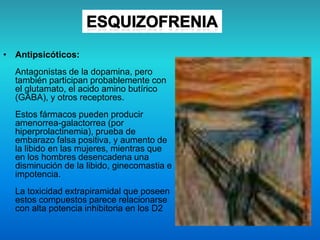 • Antipsicóticos:
Antagonistas de la dopamina, pero
también participan probablemente con
el glutamato, el acido amino butírico
(GABA), y otros receptores.
Estos fármacos pueden producir
amenorrea-galactorrea (por
hiperprolactinemia), prueba de
embarazo falsa positiva, y aumento de
la libido en las mujeres, mientras que
en los hombres desencadena una
disminución de la libido, ginecomastia e
impotencia.
La toxicidad extrapiramidal que poseen
estos compuestos parece relacionarse
con alta potencia inhibitoria en los D2
 