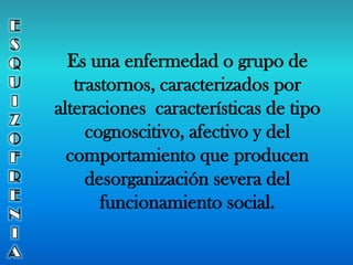 Es una enfermedad o grupo de
trastornos, caracterizados por
alteraciones características de tipo
cognoscitivo, afectivo y del
comportamiento que producen
desorganización severa del
funcionamiento social.
 