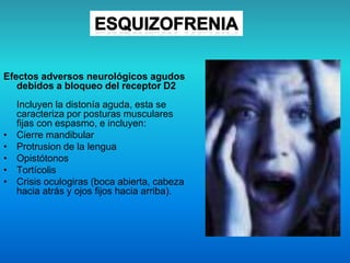 Efectos adversos neurológicos agudos
debidos a bloqueo del receptor D2
Incluyen la distonía aguda, esta se
caracteriza por posturas musculares
fijas con espasmo, e incluyen:
• Cierre mandibular
• Protrusion de la lengua
• Opistótonos
• Tortícolis
• Crisis oculogiras (boca abierta, cabeza
hacia atrás y ojos fijos hacia arriba).
 