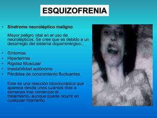 • Síndrome neuroléptico maligno
Mayor peligro vital en el uso de
neurolépticos. Se cree que es debido a un
desarreglo del sistema dopaminérgico.,
• Síntomas
• Hipertermia
• Rigidez Muscular
• Inestabilidad autónoma
• Pérdidas de conocimiento fluctuantes
Esta es una reacción idiosincrásica que
aparece desde unos cuantos días a
semanas tras comenzar el
tratamiento, aunque puede ocurrir en
cualquier momento.
 
