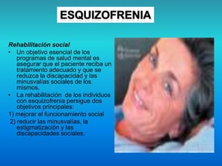 Rehabilitación social
• Un objetivo esencial de los
programas de salud mental es
asegurar que el paciente reciba un
tratamiento adecuado y que se
reduzca la discapacidad y las
minusvalías sociales de los
mismos.
• La rehabilitación de los individuos
con esquizofrenia persigue dos
objetivos principales:
1) mejorar el funcionamiento social
2) reducir las minusvalías, la
estigmatización y las
discapacidades sociales.
 