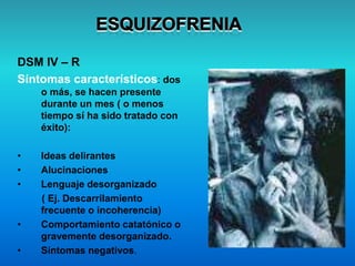 DSM IV – R
Síntomas característicos: dos
o más, se hacen presente
durante un mes ( o menos
tiempo sí ha sido tratado con
éxito):
• Ideas delirantes
• Alucinaciones
• Lenguaje desorganizado
( Ej. Descarrilamiento
frecuente o incoherencia)
• Comportamiento catatónico o
gravemente desorganizado.
• Síntomas negativos.
 
