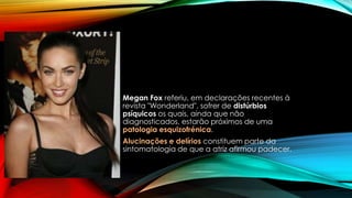 Megan Fox referiu, em declarações recentes à
revista "Wonderland", sofrer de distúrbios
psíquicos os quais, ainda que não
diagnosticados, estarão próximos de uma
patologia esquizofrénica.
Alucinações e delírios constituem parte da
sintomatologia de que a atriz afirmou padecer.
 