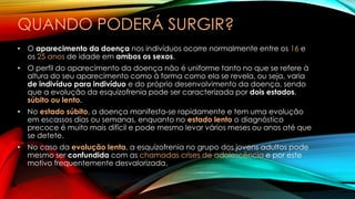 QUANDO PODERÁ SURGIR?
• O aparecimento da doença nos indivíduos ocorre normalmente entre os 16 e
os 25 anos de idade em ambos os sexos.
• O perfil do aparecimento da doença não é uniforme tanto no que se refere à
altura do seu aparecimento como à forma como ela se revela, ou seja, varia
de indivíduo para indivíduo e do próprio desenvolvimento da doença, sendo
que a evolução da esquizofrenia pode ser caracterizada por dois estados,
súbito ou lento.
• No estado súbito, a doença manifesta-se rapidamente e tem uma evolução
em escassos dias ou semanas, enquanto no estado lento o diagnóstico
precoce é muito mais difícil e pode mesmo levar vários meses ou anos até que
se detete.
• No caso da evolução lenta, a esquizofrenia no grupo dos jovens adultos pode
mesmo ser confundida com as chamadas crises de adolescência e por este
motivo frequentemente desvalorizada.
 