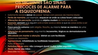 OS SEGUINTES SÃO SINAIS
PRECOCES DE ALARME PARA
A ESQUIZOFRENIA:
• Isolamento social e deixar de passar tempo com pessoas da mesma idade;
• Perda de memória, por exemplo, esquecer-se onde as coisas foram colocadas;
• Alterações da perceção: quando os objetos mudam de forma ou de cor;
• Paranoia: pensam que alguém está a falar acerca delas e que as coisas estão a ser
feitas "nas suas costas";
• Preocupação extrema com religião, filosofia, ou mesmo tornar-se membro de uma
seita ou culto;
• Alterações do pensamento: argumentos incoerentes, ilógicos ou demasiadamente
abstratos;
• Dificuldade em manter a atenção: distrair-se com facilidade;
• Tristeza ou depressão;
• Agressividade, irritabilidade ou hostilidade inesperada;
• Falta de energia;
• Perturbações do sono: não conseguir dormir muitas noites seguidas;
• Medo, tremor das mãos ;
• Descuido na higiene pessoal;
 