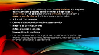 • Não há testes médicos para diagnosticar a esquizofrenia. Um psiquiatra
deve examinar o paciente para determinar o diagnóstico. O
diagnóstico é feito com base em uma entrevista minuciosa com a
pessoa e seus familiares. O médico fará perguntas sobre:
• A duração dos sintomas
• Como a capacidade funcional da pessoa mudou
• Histórico de desenvolvimento
• Histórico familiar e genético
• Se a medicação funcionou
• Exames cerebrais (como tomografias ou ressonâncias magnéticas) e
exames de sangue podem ajudar a descartar outras doenças com
sintomas semelhantes à esquizofrenia.
 