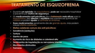 TRATAMENTO DE ESQUIZOFRENIA
• Durante um episódio de esquizofrenia, pode ser necessário hospitalizar
o paciente por motivo de segurança.
• Os medicamentos anti psicóticos são o tratamento mais eficaz para a
esquizofrenia. Eles alteram o equilíbrio das substâncias químicas do
cérebro e podem ajudar a controlar os sintomas.
• Esses medicamentos geralmente são de grande ajuda, mas podem
causar efeitos colaterais.
• Efeitos colaterais comuns dos anti psicóticos:
• Sonolência (sedação)
• Tontura
• Ganho de peso
• Aumento do risco de diabetes e colesterol alto
• Sentimentos de inquietação ou nervosismo intenso
• Movimentos diminuídos
• Tremores
 